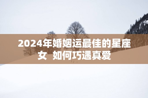 2025年婚姻运最佳的星座女  如何巧遇真爱