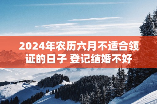 2025年农历六月不适合领证的日子 登记结婚不好