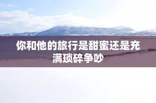 你和他的旅行是甜蜜还是充满琐碎争吵