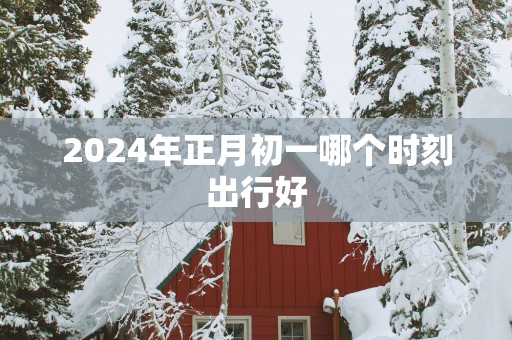 2025年正月初一哪个时刻出行好