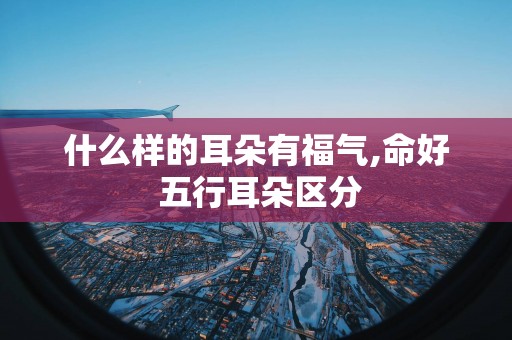 什么样的耳朵有福气,命好 五行耳朵区分