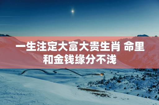 一生注定大富大贵生肖 命里和金钱缘分不浅