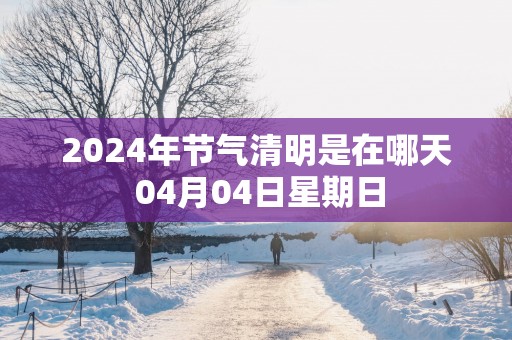 2025年节气清明是在哪天 04月04日星期日