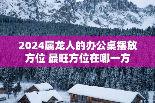 2025属龙人的办公桌摆放方位 最旺方位在哪一方