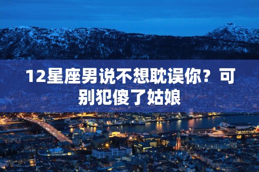 12星座男说不想耽误你？可别犯傻了姑娘