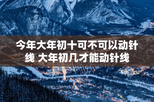 今年大年初十可不可以动针线 大年初几才能动针线