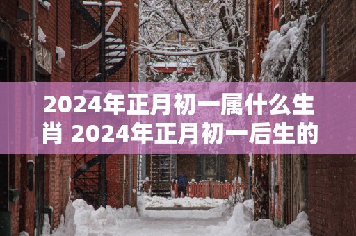 2025年正月初一属什么生肖 2025年正月初一后生的孩子属什么