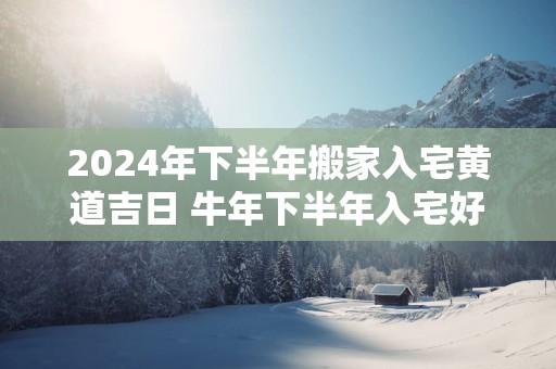 2024年下半年搬家入宅黄道吉日 牛年下半年入宅好日子