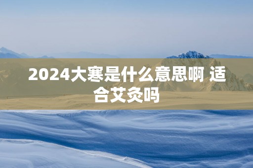 2025大寒是什么意思啊 适合艾灸吗