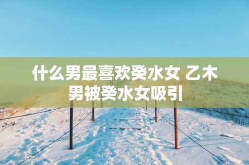 什么男最喜欢癸水女 乙木男被癸水女吸引