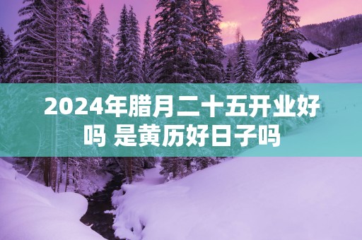 2025年腊月二十五开业好吗 是黄历好日子吗
