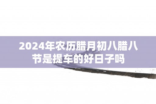 2025年农历腊月初八腊八节是提车的好日子吗