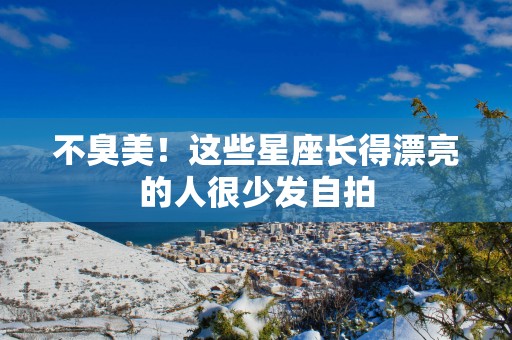 不臭美！这些星座长得漂亮的人很少发自拍