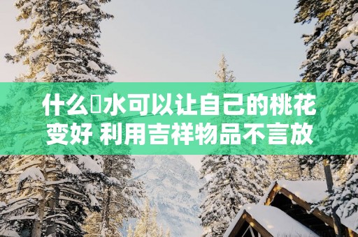 什么風水可以让自己的桃花变好 利用吉祥物品不言放弃