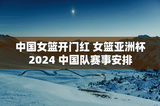 中国女篮开门红 女篮亚洲杯2025 中国队赛事安排