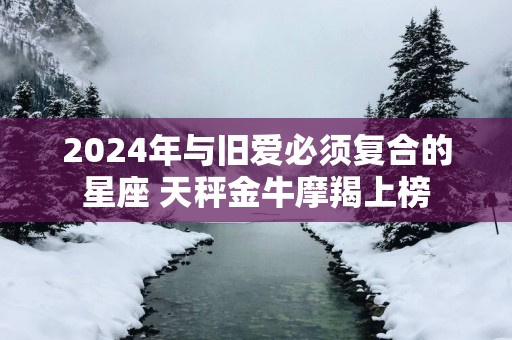 2025年与旧爱必须复合的星座 天秤金牛摩羯上榜