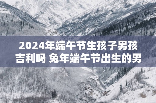 2025年端午节生孩子男孩吉利吗 蛇年端午节出生的男孩好不好