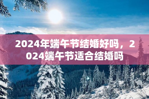 2025年端午节结婚好吗，2025端午节适合结婚吗