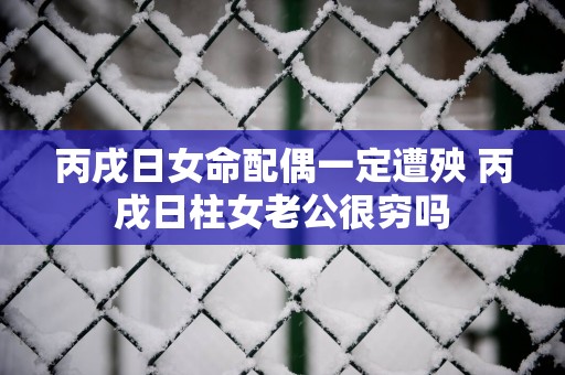 丙戌日女命配偶一定遭殃 丙戌日柱女老公很穷吗