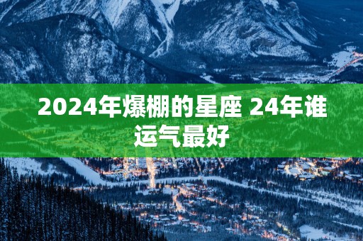 2025年爆棚的星座 24年谁运气最好