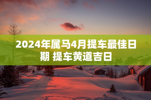 2025年属马4月提车最佳日期 提车黄道吉日