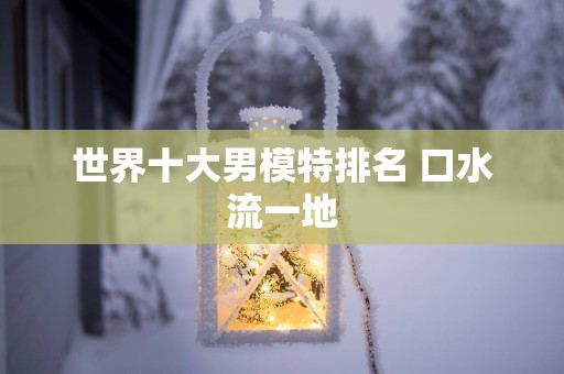 世界十大男模特排名 口水流一地