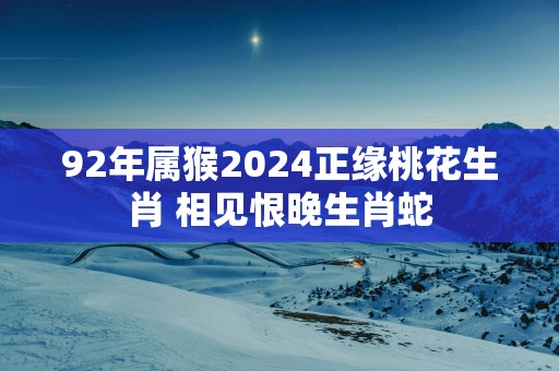92年属猴2025正缘桃花生肖 相见恨晚生肖蛇