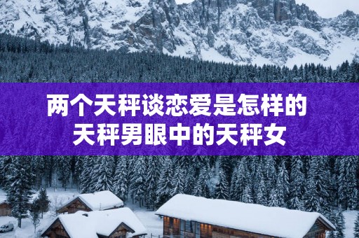 两个天秤谈恋爱是怎样的 天秤男眼中的天秤女