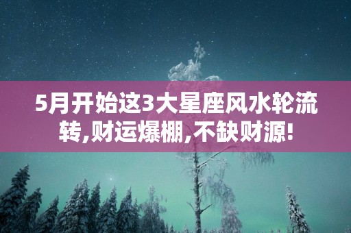 5月开始这3大星座风水轮流转,财运爆棚,不缺财源!
