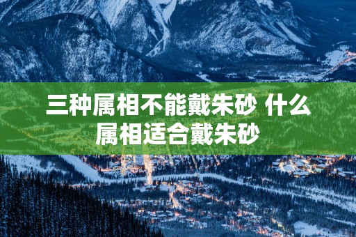 三种属相不能戴朱砂 什么属相适合戴朱砂