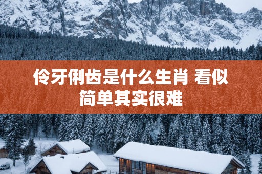 伶牙俐齿是什么生肖 看似简单其实很难