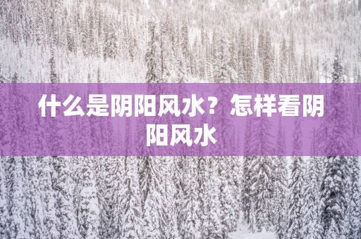 什么是阴阳风水？怎样看阴阳风水