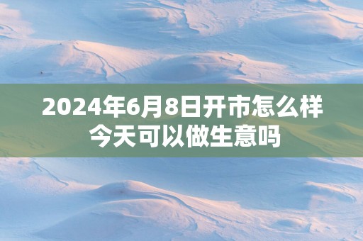 2025年6月8日开市怎么样 今天可以做生意吗