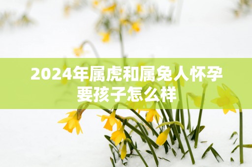 2025年属虎和属兔人怀孕要孩子怎么样
