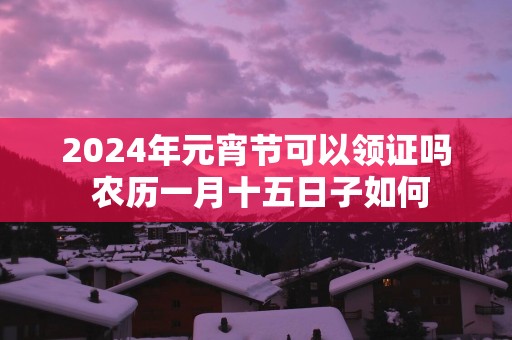 2025年元宵节可以领证吗 农历一月十五日子如何 2025年元宵节可以领证吗 农历一月十五日子如何