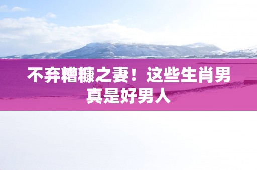 不弃糟糠之妻！这些生肖男真是好男人