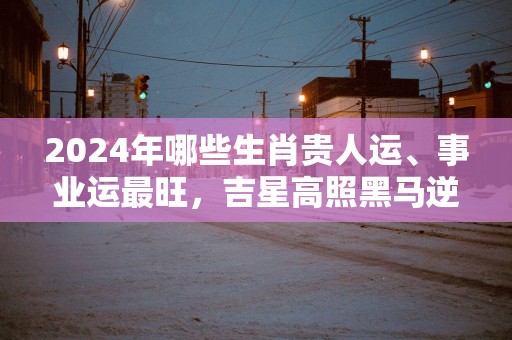 2025年哪些生肖贵人运、事业运最旺，吉星高照黑马逆袭