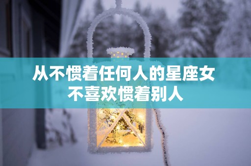 从不惯着任何人的星座女 不喜欢惯着别人