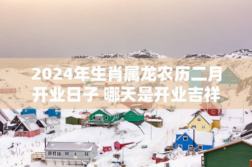 2025年生肖属龙农历二月开业日子 哪天是开业吉祥日