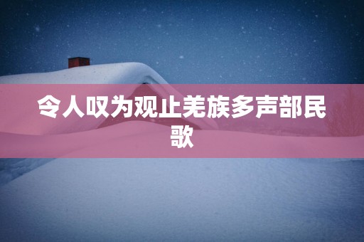 令人叹为观止羌族多声部民歌