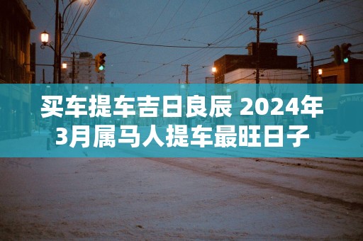 买车提车吉日良辰 2025年3月属马人提车最旺日子
