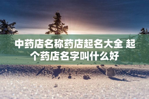 中药店名称药店起名大全 起个药店名字叫什么好