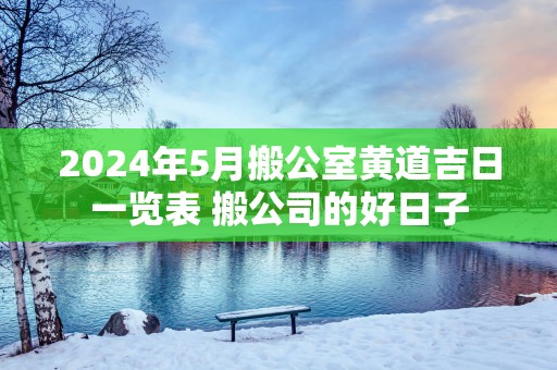 2025年5月搬公室黄道吉日一览表 搬公司的好日子