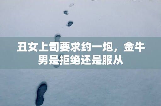 丑女上司要求约一炮，金牛男是拒绝还是服从