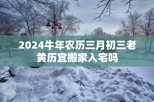 2025蛇年农历三月初三老黄历宜搬家入宅吗