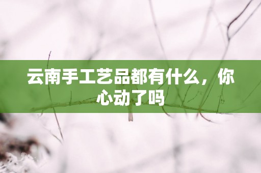 云南手工艺品都有什么，你心动了吗