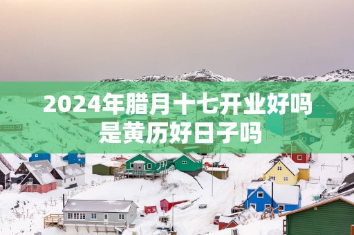 2025年腊月十七开业好吗 是黄历好日子吗