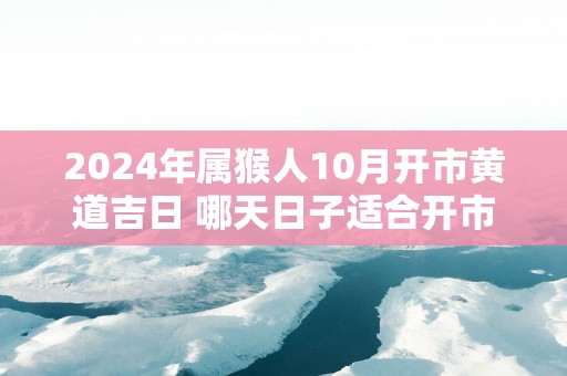 2025年属猴人10月开市黄道吉日 哪天日子适合开市