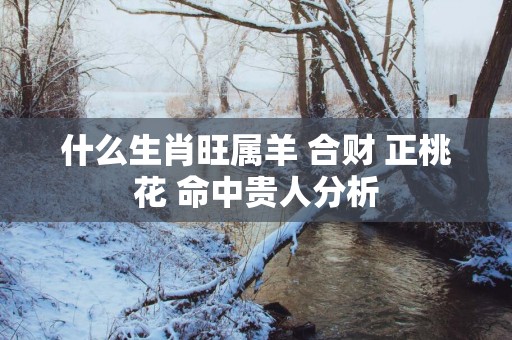 什么生肖旺属羊 合财 正桃花 命中贵人分析 什么生肖旺属羊 合财 正桃花 命中贵人分析