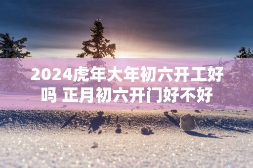 2025蛇年大年初六开工好吗 正月初六开门好不好